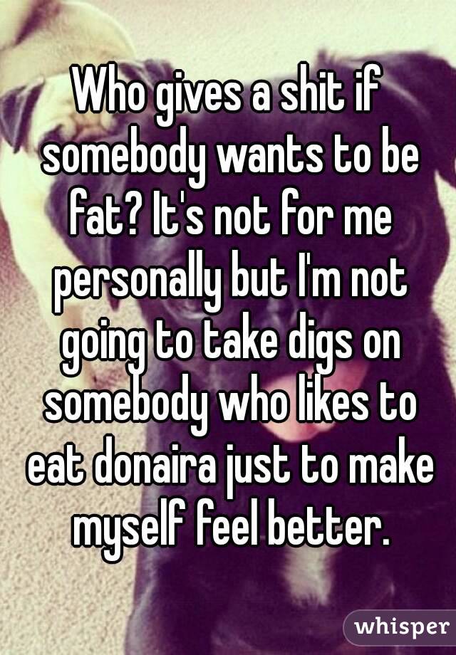 Who gives a shit if somebody wants to be fat? It's not for me personally but I'm not going to take digs on somebody who likes to eat donaira just to make myself feel better.