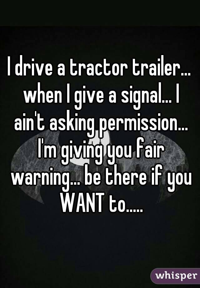 I drive a tractor trailer... when I give a signal... I ain't asking permission... I'm giving you fair warning... be there if you WANT to.....