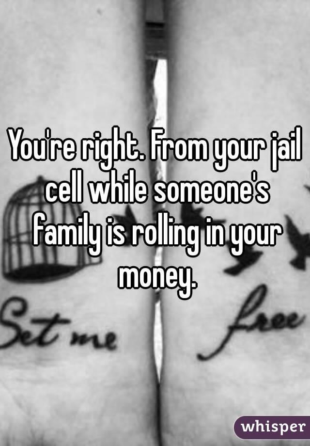 You're right. From your jail cell while someone's family is rolling in your money.