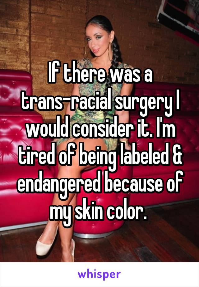 If there was a trans-racial surgery I would consider it. I'm tired of being labeled & endangered because of my skin color. 