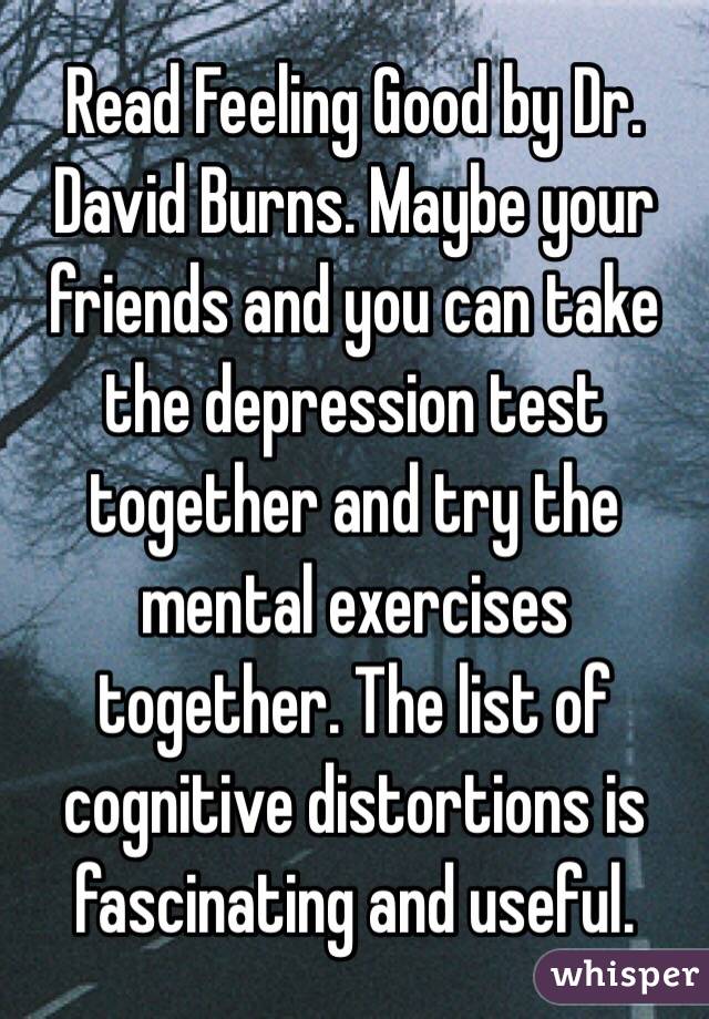 Read Feeling Good by Dr. David Burns. Maybe your friends and you can take the depression test together and try the mental exercises together. The list of cognitive distortions is fascinating and useful.