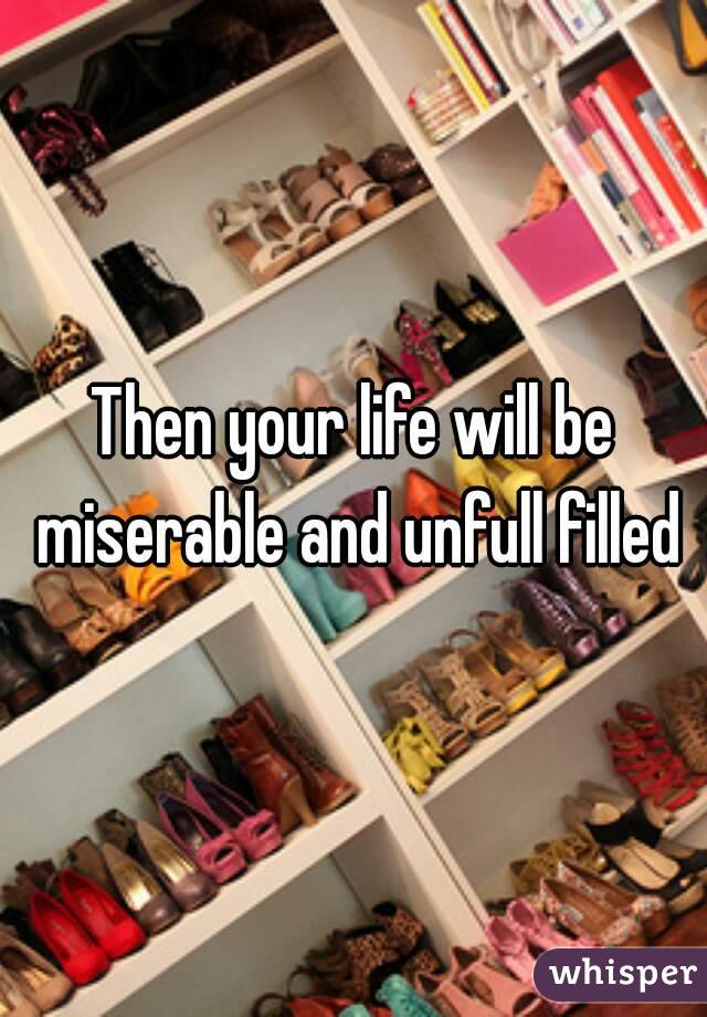 Then your life will be miserable and unfull filled