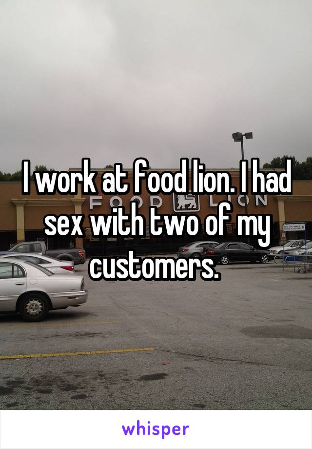 I work at food lion. I had sex with two of my customers. 
