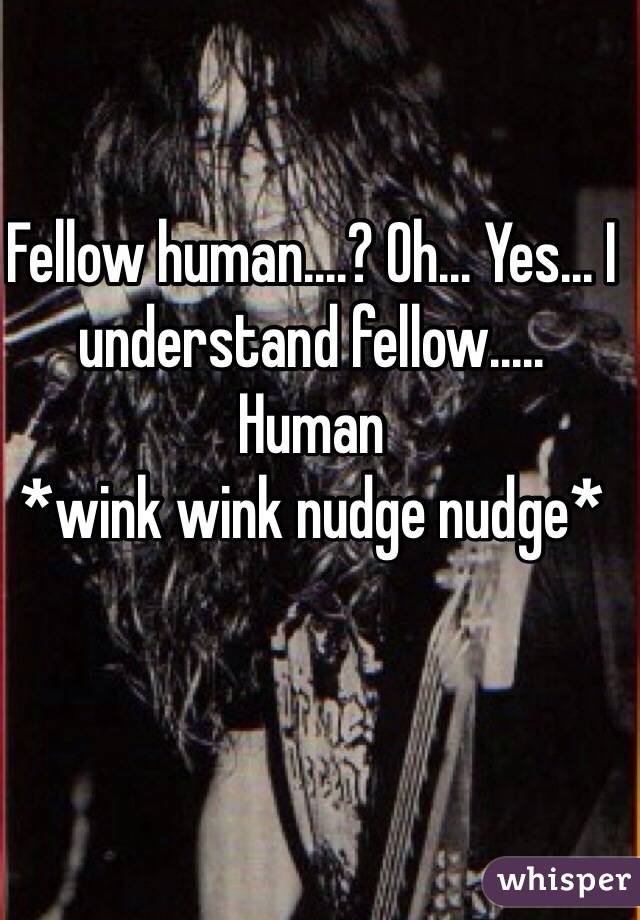 Fellow human....? Oh... Yes... I understand fellow..... 
Human
*wink wink nudge nudge*