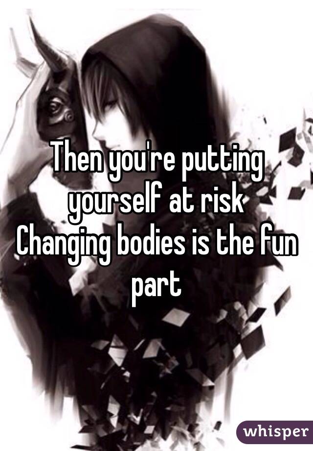 Then you're putting yourself at risk
Changing bodies is the fun part 