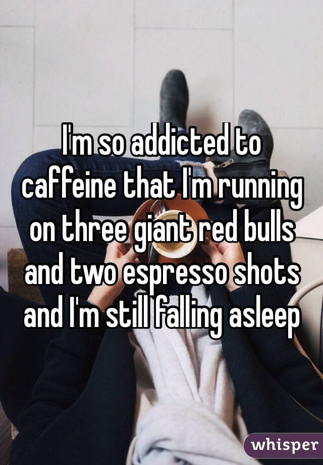 I'm so addicted to 
caffeine that I'm running 
on three giant red bulls 
and two espresso shots and I'm still falling asleep
