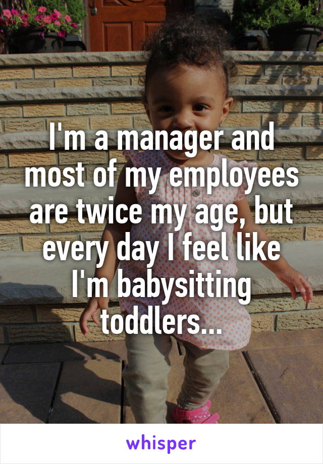 I'm a manager and most of my employees are twice my age, but every day I feel like I'm babysitting toddlers...