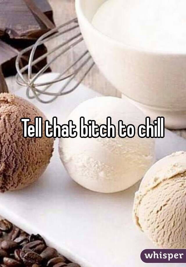 Tell that bitch to chill