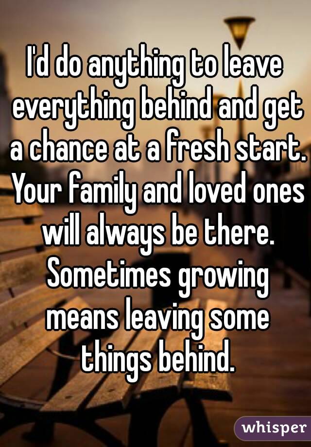 I'd do anything to leave everything behind and get a chance at a fresh start. Your family and loved ones will always be there. Sometimes growing means leaving some things behind.