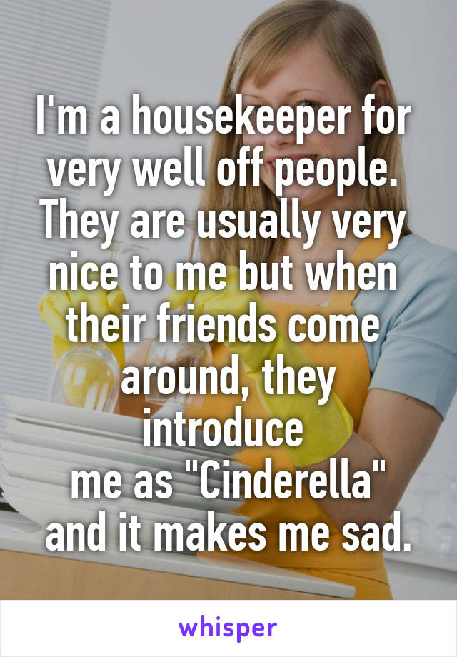 I'm a housekeeper for 
very well off people. 
They are usually very 
nice to me but when 
their friends come 
around, they introduce 
me as "Cinderella" and it makes me sad.