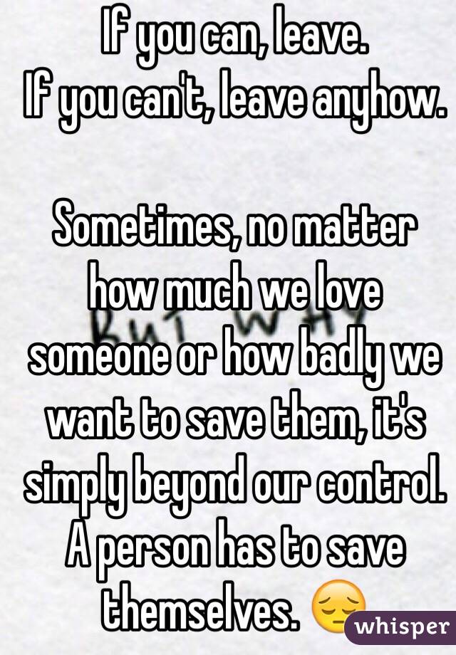 If you can, leave.
If you can't, leave anyhow. 

Sometimes, no matter how much we love someone or how badly we want to save them, it's simply beyond our control. A person has to save themselves. 😔