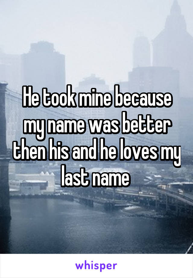 He took mine because my name was better then his and he loves my last name 