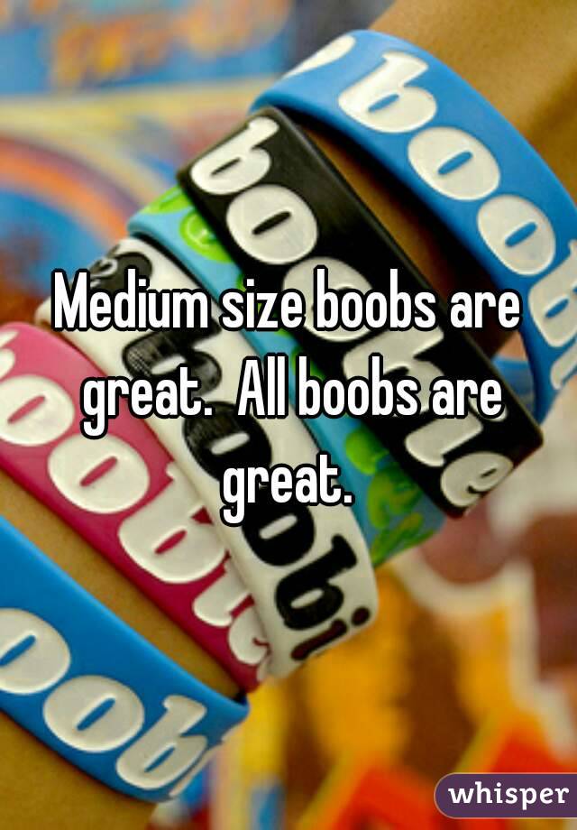 Medium size boobs are great.  All boobs are great. 