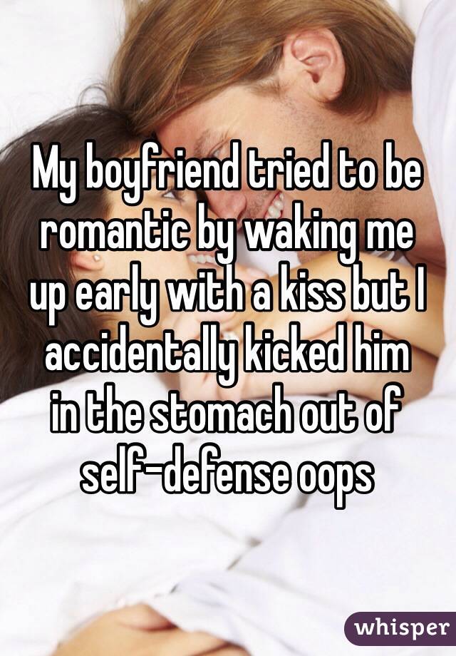 My boyfriend tried to be romantic by waking me 
up early with a kiss but I accidentally kicked him 
in the stomach out of 
self-defense oops