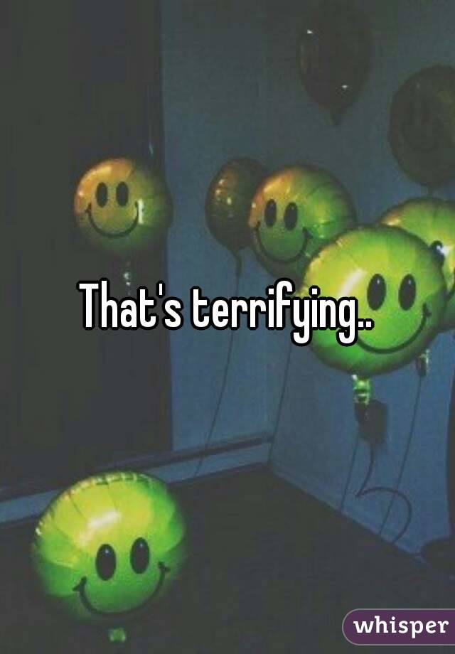 That's terrifying..