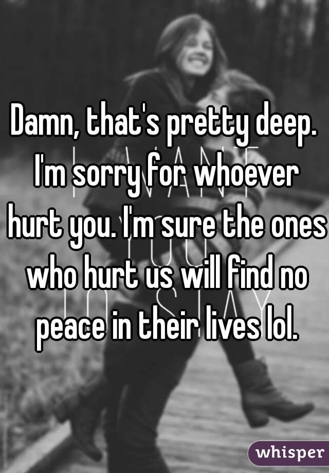 Damn, that's pretty deep. I'm sorry for whoever hurt you. I'm sure the ones who hurt us will find no peace in their lives lol.
