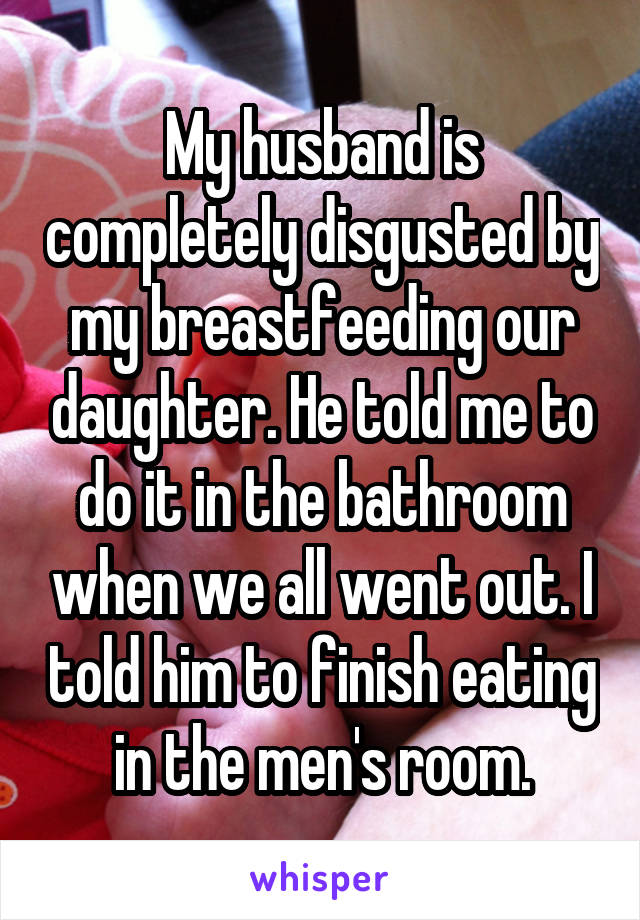 My husband is completely disgusted by my breastfeeding our daughter. He told me to do it in the bathroom when we all went out. I told him to finish eating in the men's room.