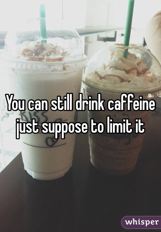 You can still drink caffeine just suppose to limit it