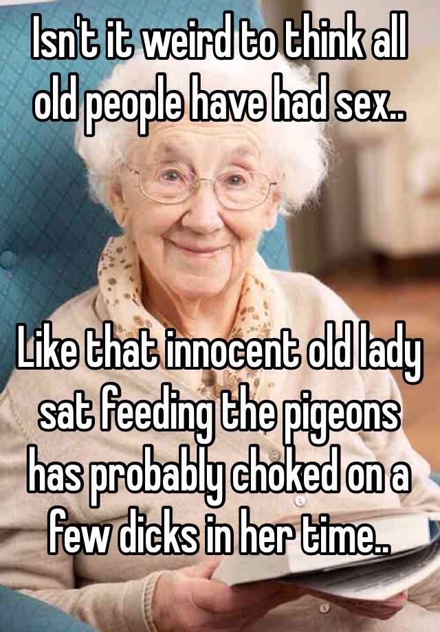 Isn T It Weird To Think All Old People Have Had Sex Like That Innocent Old Lady Sat Feeding