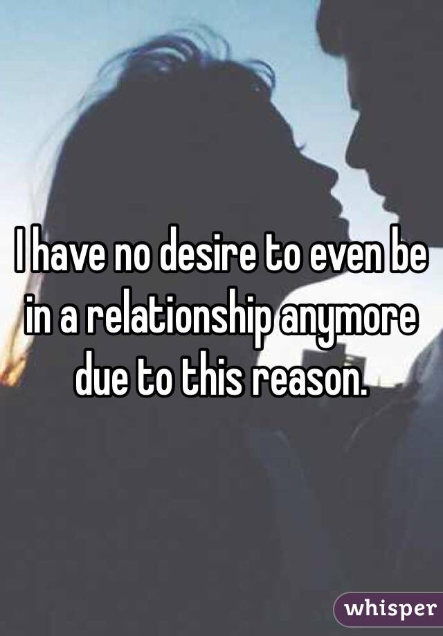 I have no desire to even be in a relationship anymore due to this reason. 