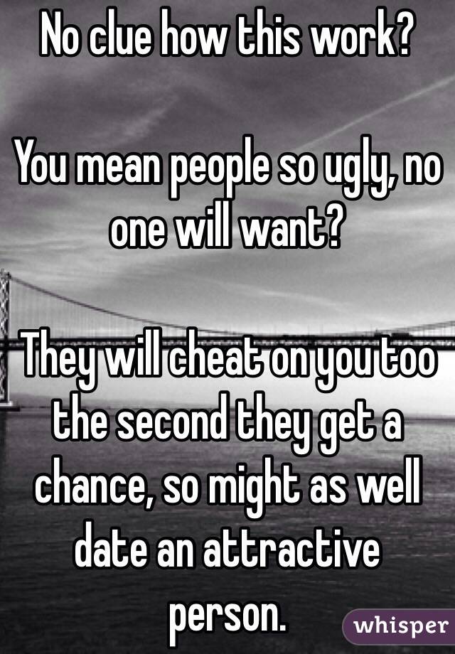 No clue how this work?

You mean people so ugly, no one will want?

They will cheat on you too the second they get a chance, so might as well date an attractive person.