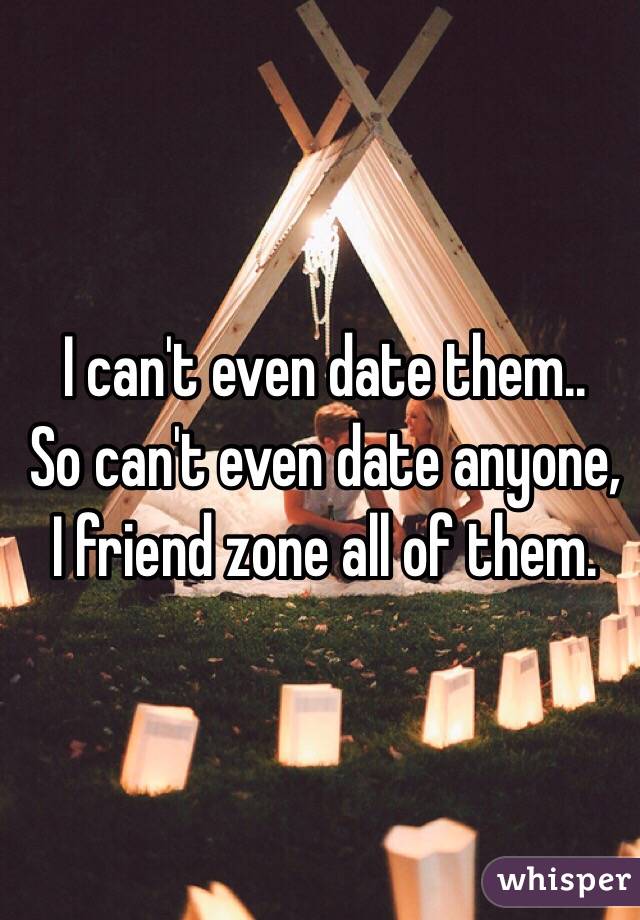 I can't even date them.. 
So can't even date anyone, I friend zone all of them.