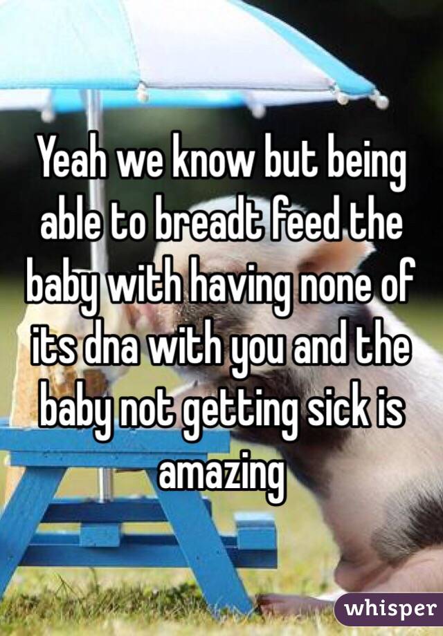 Yeah we know but being able to breadt feed the baby with having none of its dna with you and the baby not getting sick is amazing 