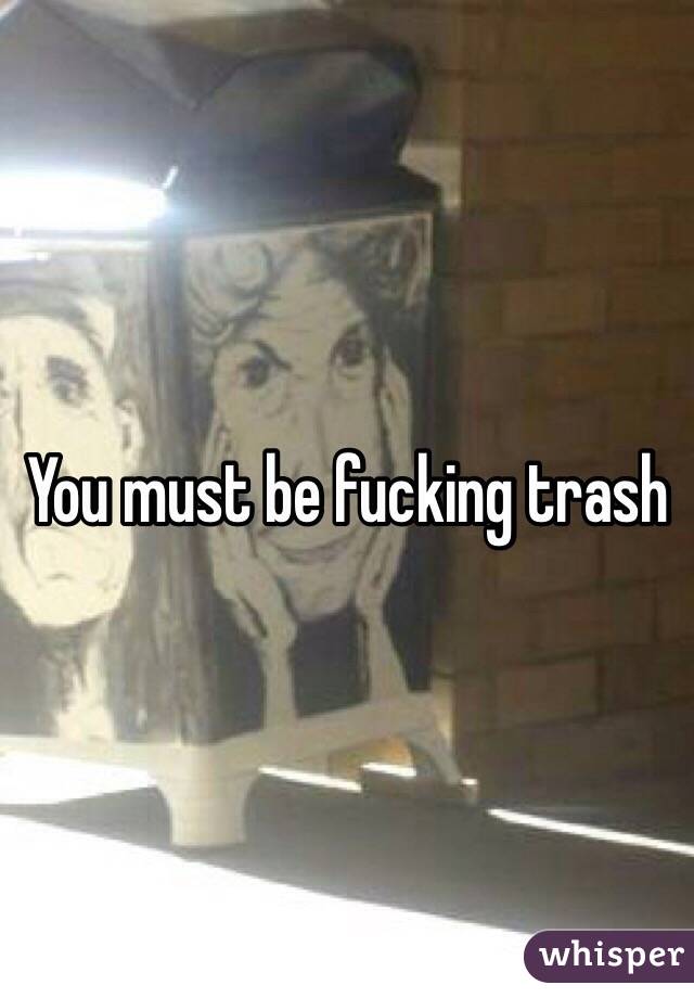 You must be fucking trash