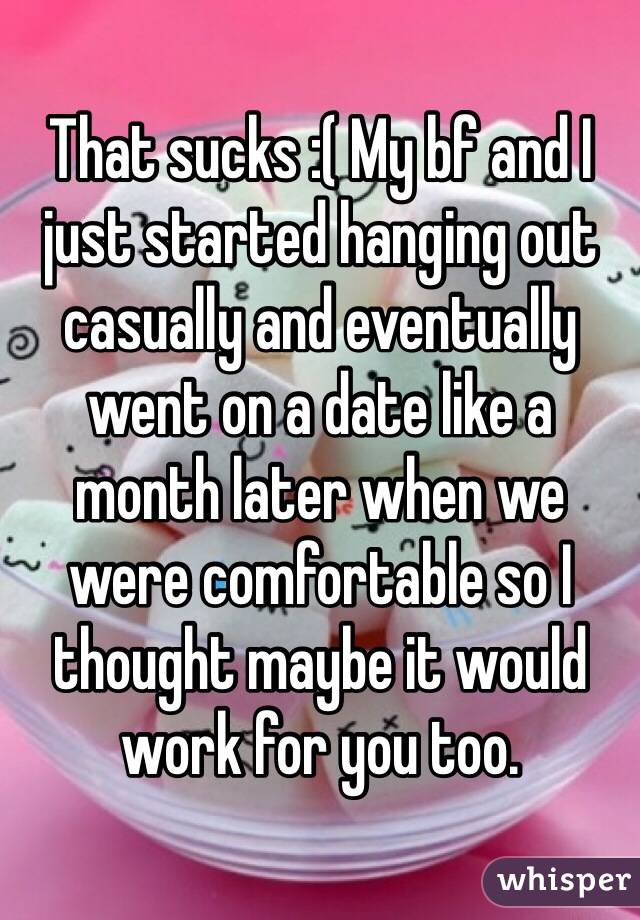 That sucks :( My bf and I just started hanging out casually and eventually went on a date like a month later when we were comfortable so I thought maybe it would work for you too.