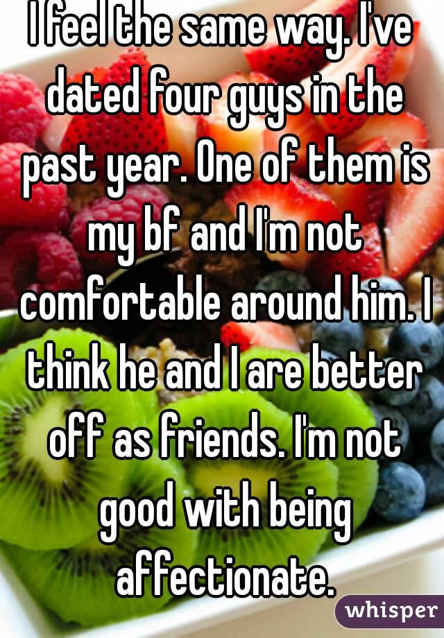 I feel the same way. I've dated four guys in the past year. One of them is my bf and I'm not comfortable around him. I think he and I are better off as friends. I'm not good with being affectionate.
