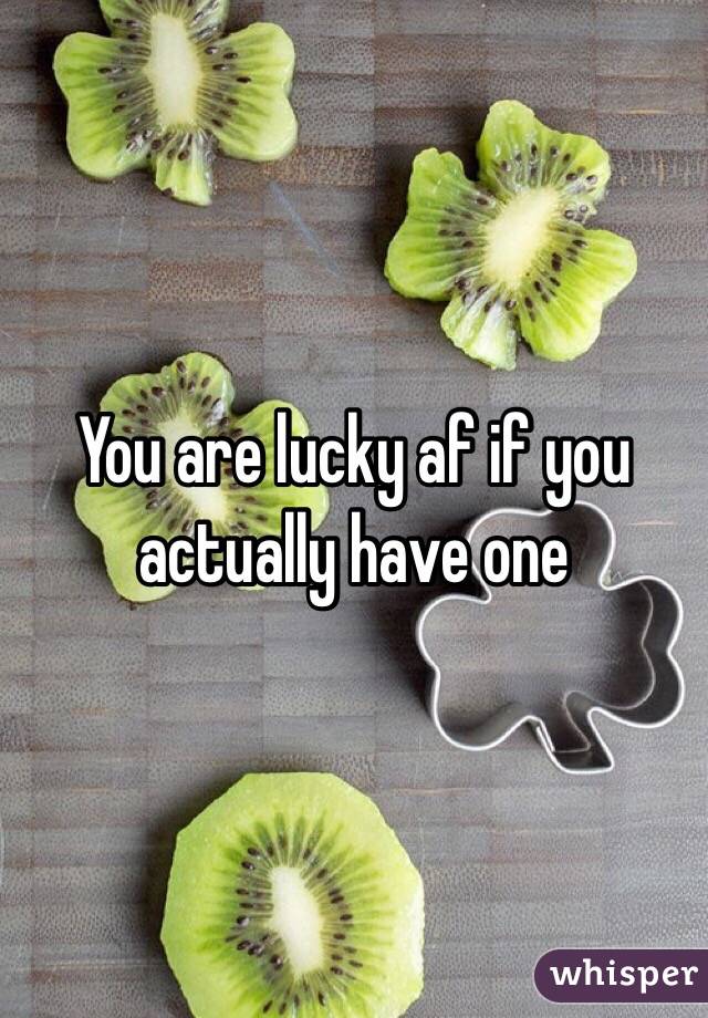 You are lucky af if you actually have one 
