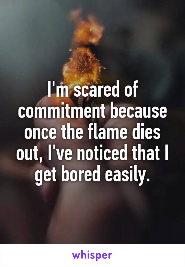 I'm scared of commitment because once the flame dies out, I've noticed that I get bored easily.