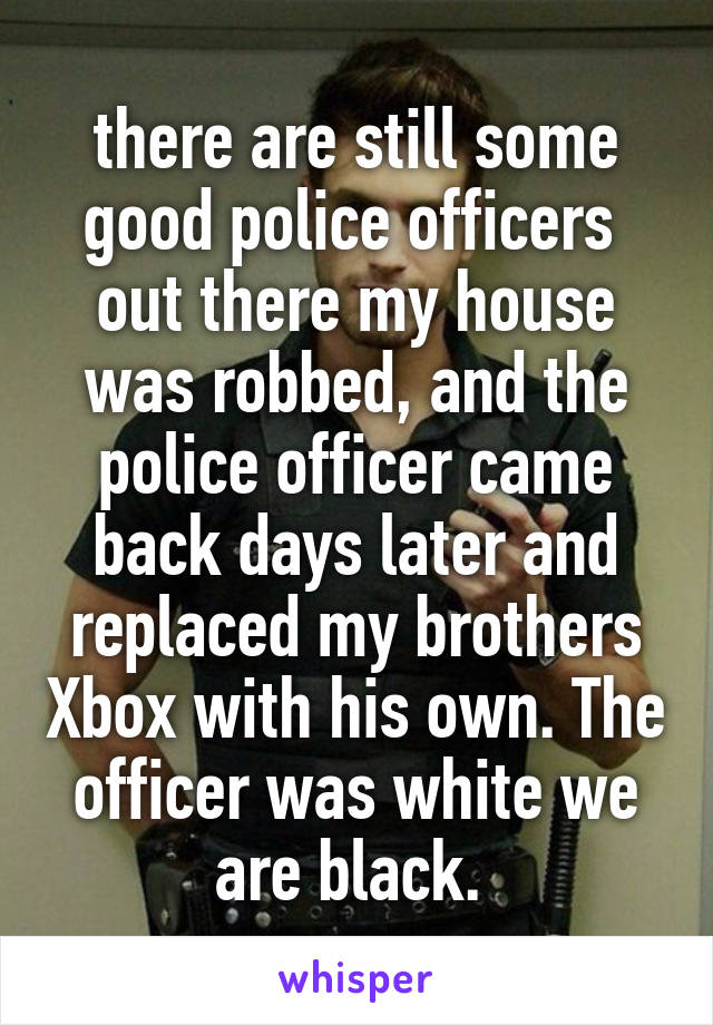 there are still some good police officers  out there my house was robbed, and the police officer came back days later and replaced my brothers Xbox with his own. The officer was white we are black. 