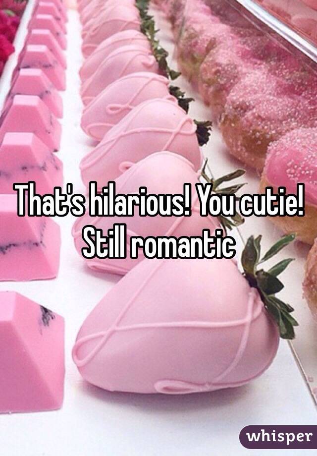 That's hilarious! You cutie! Still romantic