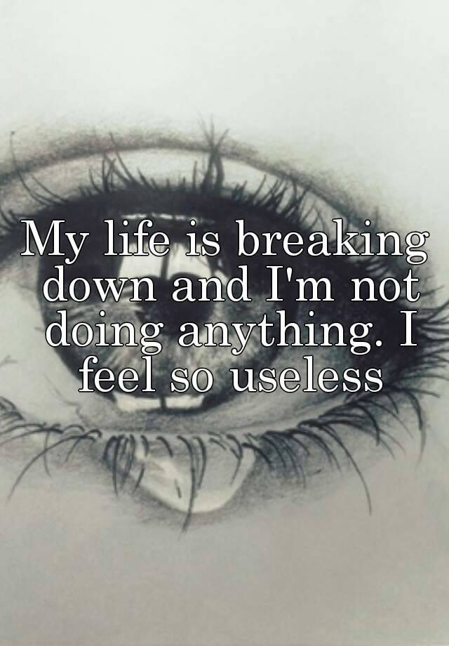 my-life-is-breaking-down-and-i-m-not-doing-anything-i-feel-so-useless