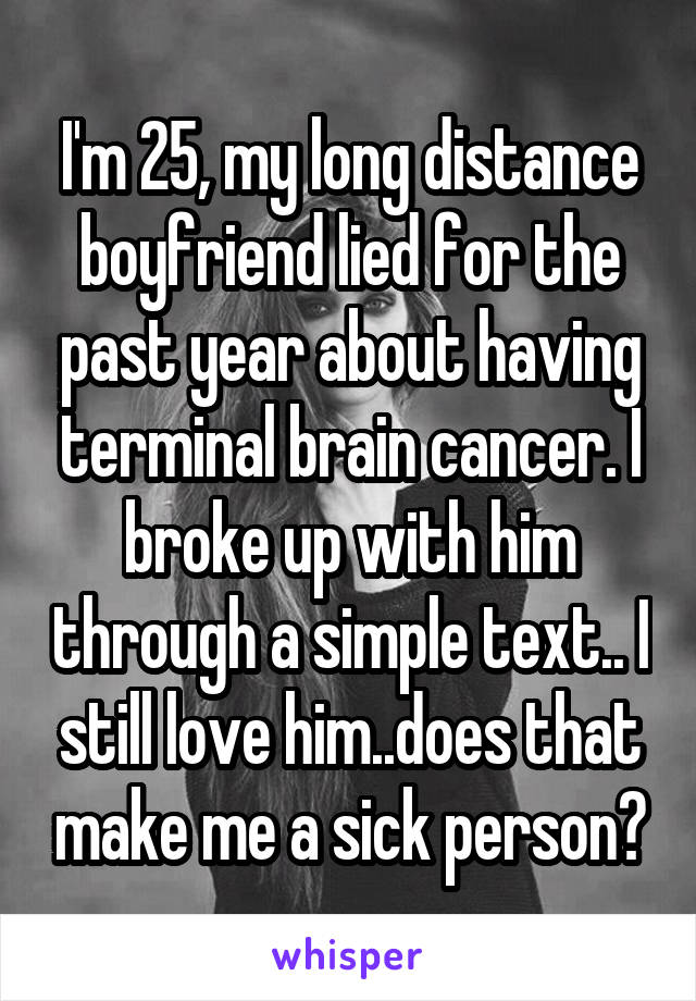 I'm 25, my long distance boyfriend lied for the past year about having terminal brain cancer. I broke up with him through a simple text.. I still love him..does that make me a sick person?
