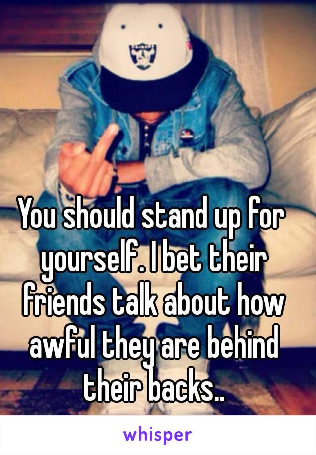 You should stand up for yourself. I bet their friends talk about how awful they are behind their backs..