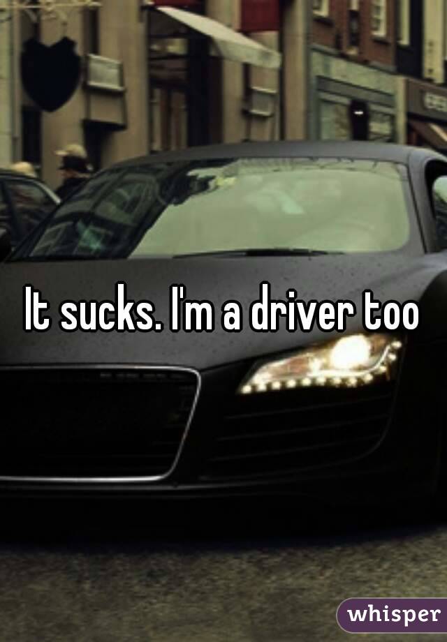 It sucks. I'm a driver too