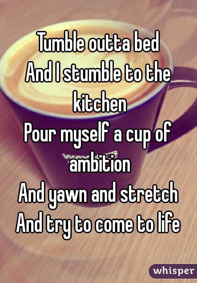 benzin Omkostningsprocent Far Tumble outta bed And I stumble to the kitchen Pour myself a cup of ambition  And yawn and stretch And try to come to life