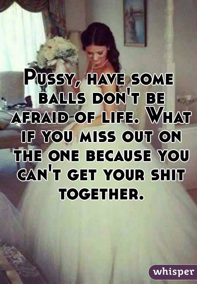 Pussy, have some balls don't be afraid of life. What if you miss out on the one because you can't get your shit together.