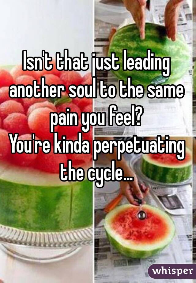 Isn't that just leading another soul to the same pain you feel?
You're kinda perpetuating the cycle...