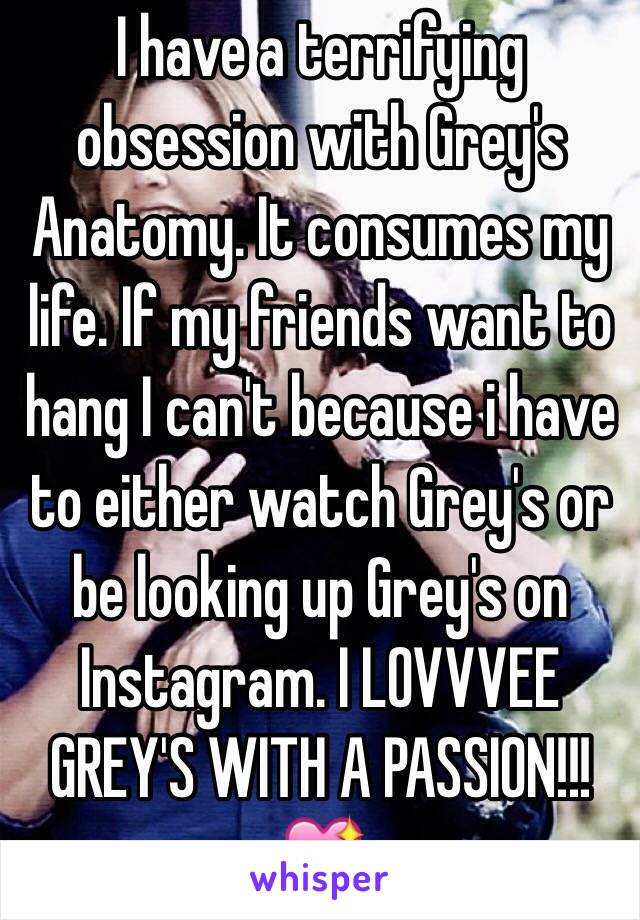 I have a terrifying obsession with Grey's Anatomy. It consumes my life. If my friends want to hang I can't because i have to either watch Grey's or be looking up Grey's on Instagram. I LOVVVEE GREY'S WITH A PASSION!!!💖