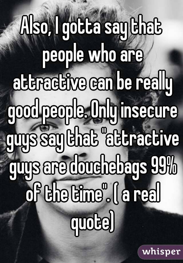 Also, I gotta say that people who are attractive can be really good people. Only insecure guys say that "attractive guys are douchebags 99% of the time". ( a real quote)