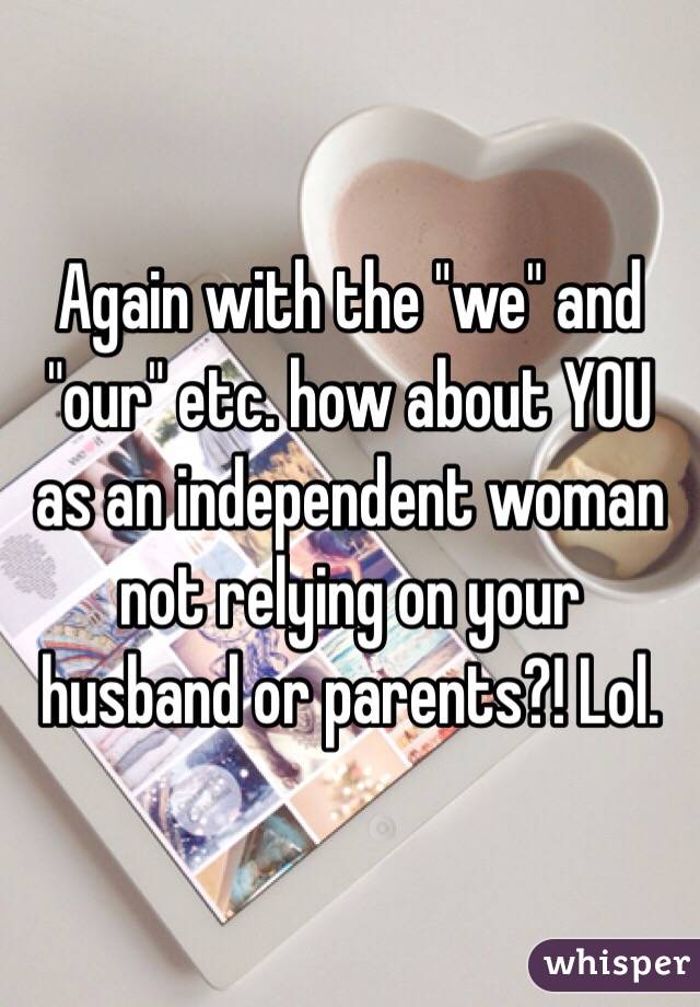 Again with the "we" and "our" etc. how about YOU as an independent woman not relying on your husband or parents?! Lol. 