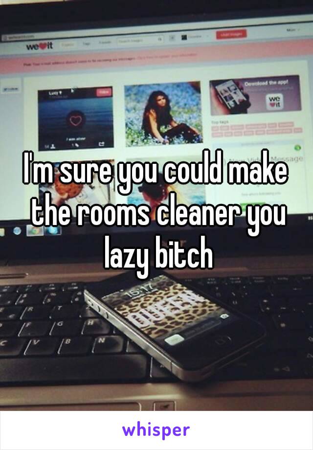 I'm sure you could make the rooms cleaner you lazy bitch