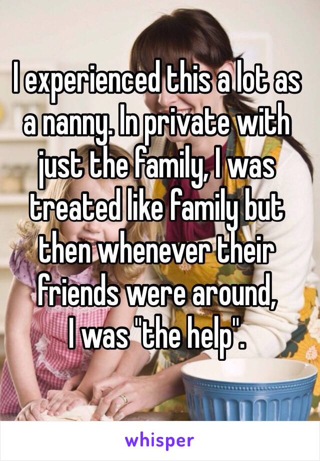 I experienced this a lot as 
a nanny. In private with just the family, I was treated like family but 
then whenever their friends were around, 
I was "the help".