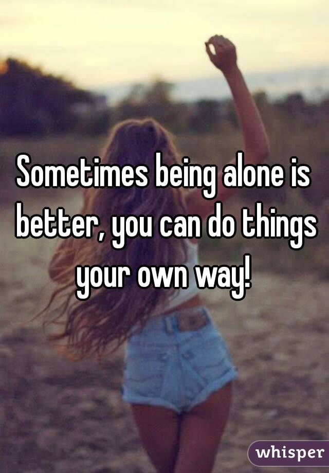 Sometimes being alone is better, you can do things your own way! 