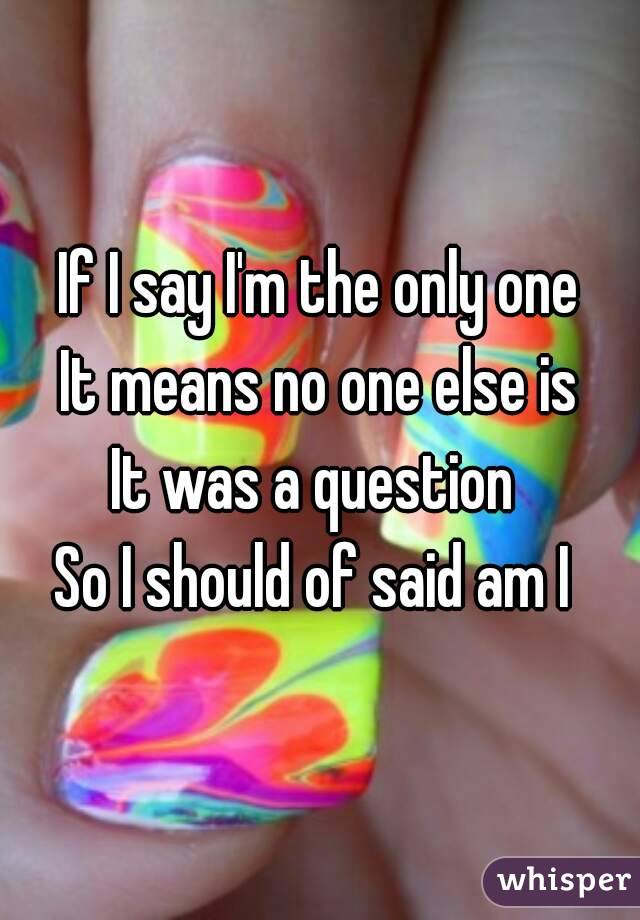 If I say I'm the only one
It means no one else is
It was a question 
So I should of said am I 