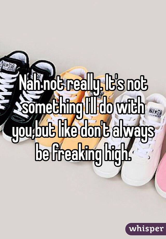 Nah not really. It's not something I'll do with you,but like don't always be freaking high. 