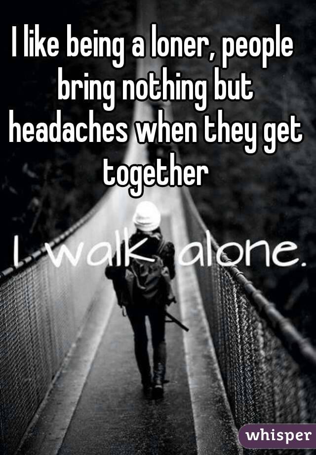 I like being a loner, people bring nothing but headaches when they get together